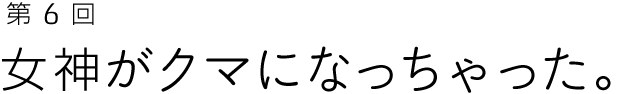 第６回 女神がクマになっちゃった。