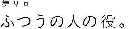 第9回 ふつうの人の役。