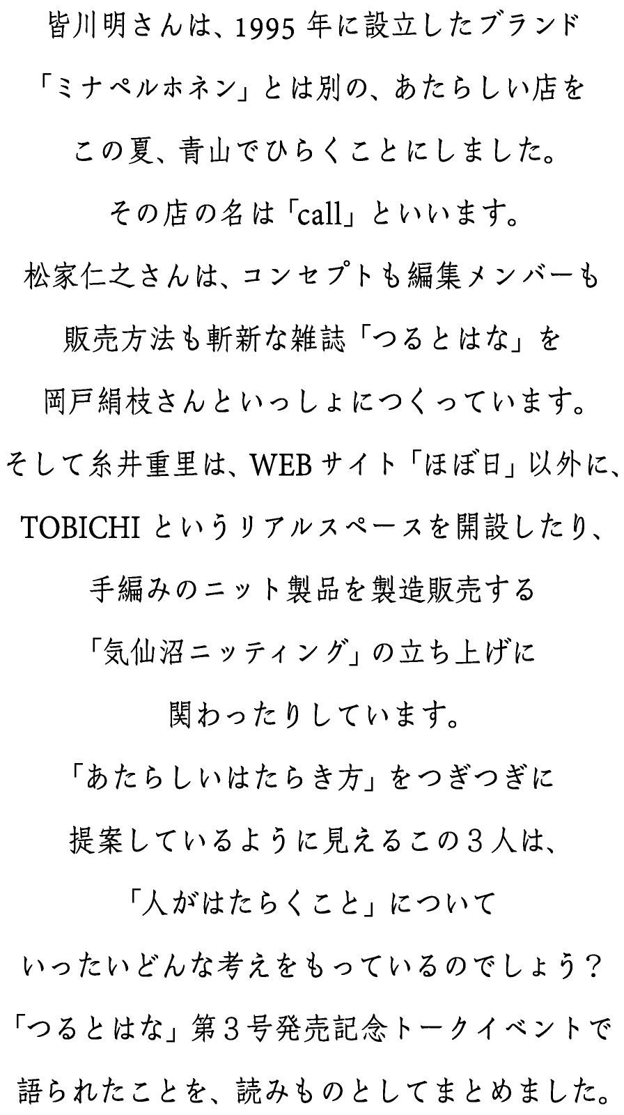 皆川明さんは、1995年に設立したブランド
「ミナ ペルホネン」とは別の、あたらしい店を
この夏、青山でひらくことにしました。
その店の名は「call」といいます。
松家仁之さんは、コンセプトも編集メンバーも
販売方法も斬新な雑誌「つるとはな」を
岡戸絹枝さんといっしょにつくっています。
そして糸井重里は、WEBサイト「ほぼ日」以外に、
TOBICHIというリアルスペースを開設したり、
手編みのニット製品を製造販売する
「気仙沼ニッティング」の立ち上げに
関わったりしています。
「あたらしいはたらき方」をつぎつぎに
提案しているように見えるこの３人は、
「人がはたらくこと」について
いったいどんな考えをもっているのでしょう？
「つるとはな」第３号発売記念トークイベントで
語られたことを、読みものとしてまとめました。