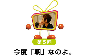 第５回　今度「朝」なのよ。