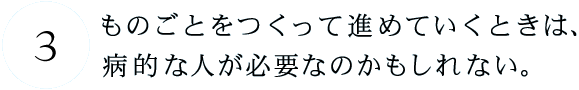 第3回 ものごとをつくって進めていくときは、病的な人が必要なのかもしれない。