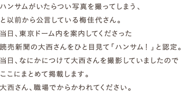 ハンサムがいたらつい写真を撮ってしまう、
と以前から公言している梅佳代さん。
当日、東京ドーム内を案内してくださった
読売新聞の大西さんをひと目見て「ハンサム！」と認定。
当日、なにかにつけて大西さんを撮影していましたので
ここにまとめて掲載します。
大西さん、職場でからかわれてください。