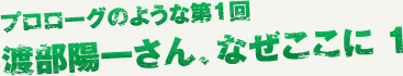 プロローグのような第1回 渡部陽一さん、なぜここに。1