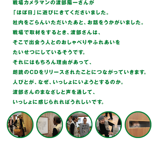 戦場カメラマンの渡部陽一さんが 「ほぼ日」に遊びにきてくださいました。 社内をごらんいただいたあと、お話をうかがいました。 戦場で取材をするとき、渡部さんは、 そこで出会う人とのおしゃべりやふれあいを たいせつにしているそうです。 それにはもちろん理由があって、 朗読のCDをリリースされたことにつながっていきます。 人びとが、なぜ、いっしょにいようとするのか。 渡部さんのまなざしと声を通して、 いっしょに感じられればうれしいです。