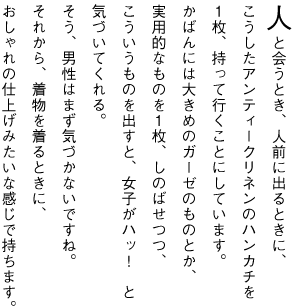 人と会うとき、人前に出るときに、 こうしたアンティークリネンのハンカチを １枚、持って行くことにしています。 かばんには大きめのガーゼのものとか、 実用的なものを１枚、しのばせつつ、 こういうものを出すと、女子がハッ！　と 気づいてくれる。 そう、男性はまず気づかないですね。 それから、着物を着るときに、 おしゃれの仕上げみたいな感じで持ちます。
