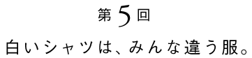 その5 白いシャツは、みんな違う服。