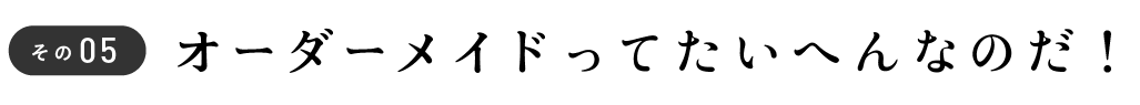 その5 オーダーメイドってたいへんなのだ!