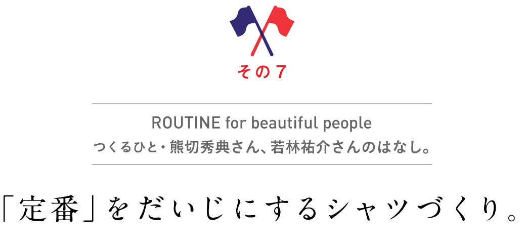 その7　ROUTINE for beautiful people
          つくるひと・熊切秀典さん、若林祐介さんのはなし。
          「定番」をだいじにするシャツづくり。