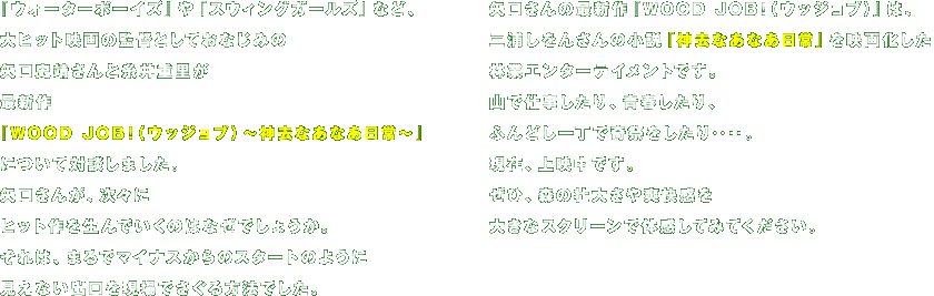 『ウォーターボーイズ』や『スウィングガールズ』など、
大ヒット映画の監督としておなじみの
矢口史靖さんと糸井重里が
最新作
『WOOD JOB!（ウッジョブ）～神去なあなあ日常～』について
対談しました。
矢口さんが、次々に
ヒット作を生んでいくのはなぜでしょうか。
それは、まるでマイナスからのスタートのように
見えない出口を現場でさぐる方法でした。

矢口さんの最新作『WOOD JOB!（ウッジョブ）』は、
三浦しをんさんの小説★『神去なあなあ日常』を映画化した
林業エンターテイメントです。
山で仕事したり、青春したり、
ふんどし一丁で奇祭をしたり‥‥。
現在、上映中です。
ぜひ、森の壮大さや爽快感を
大きなスクリーンで体感してみてください。