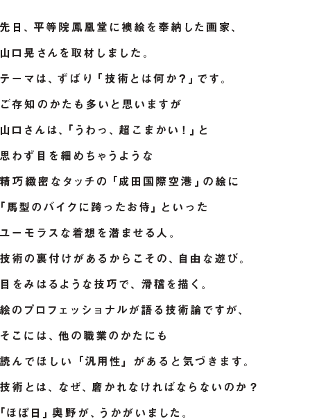 先日、平等院鳳凰堂に襖絵を奉納した画家、 山口晃さんを取材しました。 テーマは、ずばり「技術とは何か？」です。 ご存知のかたも多いと思いますが 山口さんは、「うわっ、超こまかい！」と 思わず目を細めちゃうような 精巧緻密なタッチの「成田国際空港」の絵に 「馬型のバイクに跨ったお侍」といった ユーモラスな着想を潜ませる人。 技術の裏付けがあるからこその、自由な遊び。 目をみはるような技巧で、滑稽を描く。 絵のプロフェッショナルが語る技術論ですが、 そこには、他の職業のかたにも 読んでほしい「汎用性」があると気づきます。 技術とは、 なぜ、磨かれなければならないのか？ 「ほぼ日」奥野が、うかがいました。