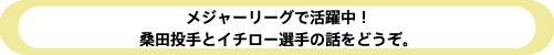 メジャーリーグで活躍中! 桑田投手とイチロー選手の話をどうぞ。 メジャーリーグで活躍中! 桑田投手とイチロー選手の話をどうぞ。