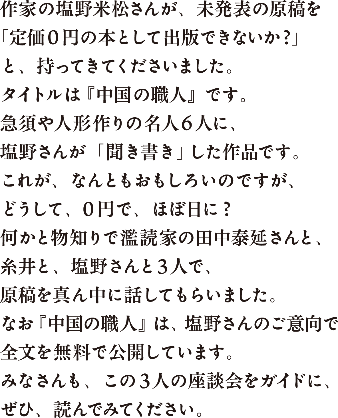 作家の塩野米松さんが、未発表の原稿を「定価０円の本として出版できないか？」と、持ってきてくださいました。タイトルは『中国の職人』です。急須や人形作りの名人６人に、塩野さんが「聞き書き」した作品です。これが、なんともおもしろいのですが、どうして、０円で、ほぼ日に？何かと物知りで濫読家の田中泰延さんと、糸井と、塩野さんと３人で、原稿を真ん中に話してもらいました。なお『中国の職人』は、塩野さんのご意向で全文を無料で公開しています。みなさんも、この３人の座談会をガイドに、ぜひ、読んでみてください。