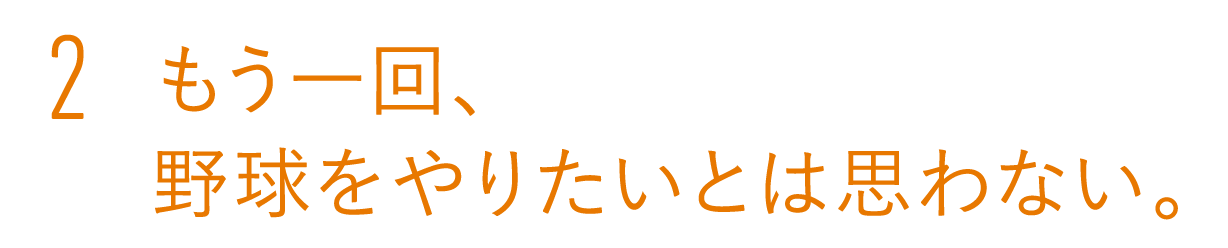 2 もう一回、野球をやりたいとは思わない。