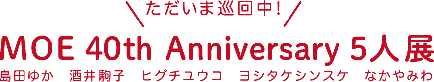 【ただいま巡回中！】 MOE 40th Anniversary 5人展 島田ゆか　酒井駒子　ヒグチユウコ　ヨシタケシンスケ　なかやみわ