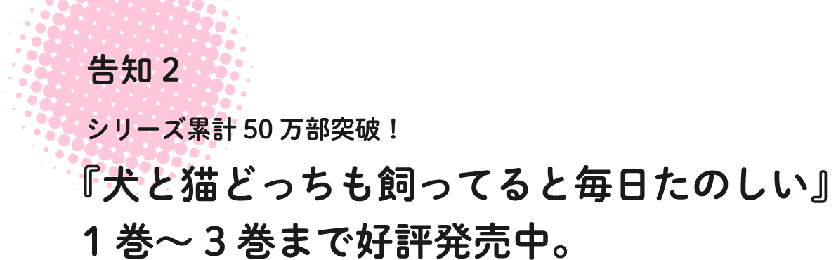 告知2 シリーズ累計50万本突破!『犬と猫どっちも飼ってると毎日たのしい』1巻〜3巻まで好評発売中。