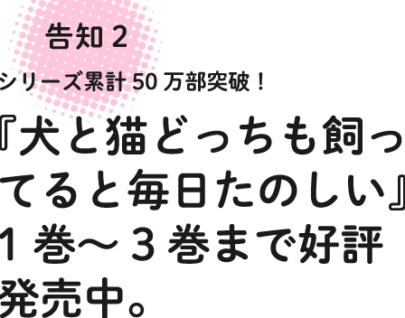 告知2 シリーズ累計50万本突破!『犬と猫どっちも飼ってると毎日たのしい』1巻〜3巻まで好評発売中。