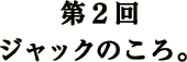 第2回 ジャックのころ。 第2回 ジャックのころ。