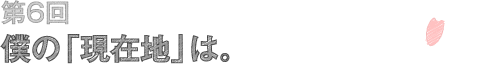 第6回 僕の「現在地」は。