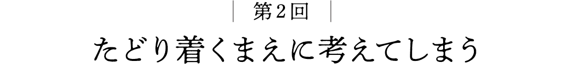 第2回 たどり着くまえに考えてしまう